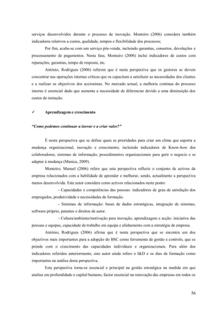 serviços desenvolvidos durante o processo de inovação. Monteiro (2006) considera também
indicadores relativos a custos, qualidade, tempos e flexibilidade dos processos;
Por fim, acaba-se com um serviço pós-venda, incluindo garantias, consertos, devoluções e
processamento de pagamentos. Nesta fase, Monteiro (2006) inclui indicadores de custos com
reparações, garantias, tempo de resposta, etc.
António, Rodrigues (2006) referem que é nesta perspectiva que os gestores se devem
concentrar nas operações internas críticas que os capacitam a satisfazer as necessidades dos clientes
e a realizar os objectivos dos accionistas. No mercado actual, a melhoria continua do processo
interno é essencial dado que aumenta a necessidade de diferenciar devido a uma diminuição dos
custos de imitação.


Aprendizagem e crescimento

“Como podemos continuar a inovar e a criar valor?”

É nesta perspectiva que se define quais as prioridades para criar um clima que suporta a
mudança organizacional, inovação e crescimento, incluindo indicadores de Know-how dos
colaboradores, sistemas de informação, procedimentos organizacionais para gerir o negocio e se
adaptar á mudança (Manica, 2009).
Monteiro, Manuel (2006) refere que esta perspectiva reflecte o conjunto de activos da
empresa relacionados com a habilidade de aprender e melhorar, sendo, actualmente a perspectiva
menos desenvolvida. Este autor considera como activos relacionados neste ponto:
- Capacidades e competências das pessoas: indicadores de grau de satisfação dos
empregados, produtividade e necessidades de formação.
- Sistemas de informação: bases de dados estratégicas, integração de sistemas,
software próprio, patentes e direitos de autor.
- Cultura/ambiente/motivação para inovação, aprendizagem e acção: iniciativa das
pessoas e equipas, capacidade de trabalho em equipa e alinhamento com a estratégia da empresa.
António, Rodrigues (2006) afirma que é nesta perspectiva que se encontra um dos
objectivos mais importantes para a adopção do BSC como ferramenta de gestão e controlo, que se
prende com o crescimento das capacidades individuais e organizacionais. Para além dos
indicadores referidos anteriormente, este autor ainda refere o I&D e os dias de formação como
importantes na análise desta perspectiva.
Esta perspectiva torna-se essencial e principal na gestão estratégica na medida em que
analisa em profundidade o capital humano, factor essencial na renovação das empresas em todos os

56

 