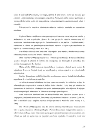 níveis de actividade (Nascimento, Cavenaghi, (2008)). É este factor o motor da inovação que
permitirá à empresa alcançar uma vantagem competitiva. Assim, sem capital humano qualificado, a
empresa não inovará e, assim, não alcançará uma vantagem competitiva que nos mercado actual é
essencial.
Esta perspectiva torna-se a indutora para alcançar excelentes resultados nas perspectivas
anteriores.

Kaplan e Norton consideraram estas quatro perspectivas como essenciais para se estudar a
performance de uma organização. Dentro de cada perspectiva deverão considerar-se 4/7
indicadores. Para estes autores a perspectiva financeira deverá ter um peso de 22% (5 indicadores),
assim como os clientes e a aprendizagem e crescimento, restando 34% para o processo interno de
negócio (8 a 10 indicadores) (Debusk et al, 2003).
Este número varia de autor para autor e de empresa para empresa, embora vários autores
acreditem que estes indicadores deverão ser limitados.
Ittner e Larcker (1998) seguem esta visão e referem que a utilização de muitos indicadores
levaria á redução da eficácia do sistema em consequência da diminuição da capacidade dos
gestores para julgamento das decisões.
Malina e Selto (2001) seguem a mesma linha de pensamento referindo que o número de
indicadores deverá ser limitado tendo em consideração o sistema cognitivo e a simplicidade
administrativa.
Por fim, Bourguignon et al (2004) também acreditam num número limitado de indicadores
como forma de evitar informação supérflua.
A utilização destes indicadores funciona como uma maneira de minimizar o risco da
informação para os gestores na tomada de decisão (Ittner e Larcker, 1998), dado que a função do
agrupamento de indicadores e linkagem das quatro perspectivas passa pelo objectivo de agrupar
indicadores principais para auxílio na tomada de decisão por parte do gestor.
Estes indicadores permitem ainda um balanceamento entre objectivos de curto prazo e
longo prazo, indicadores financeiros, indicadores de performance internos e externos e, por fim,
entre os resultados que a empresa pretende alcançar (Wallker e Ainswork, 2007; Mooraj et al,
1999).
Pun e White (2005) seguem a linha dos autores anteriores referindo que o balanceamento
entre as quatro perspectivas referidas por Kaplan e Norton são essenciais para garantir o sucesso e a
sobrevivência no longo prazo. É necessário que as quatro perspectivas se encontrem saudáveis, não
valendo de nada se apenas uma se encontrar com bons resultados. É necessário existir um

57

 