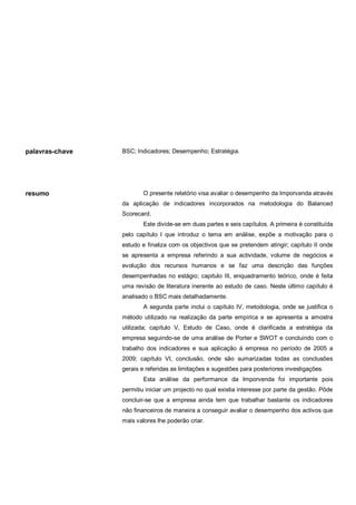 palavras-chave

resumo

BSC; Indicadores; Desempenho; Estratégia.

O presente relatório visa avaliar o desempenho da Imporvenda através
da aplicação de indicadores incorporados na metodologia do Balanced
Scorecard.
Este divide-se em duas partes e seis capítulos. A primeira é constituída
pelo capítulo I que introduz o tema em análise, expõe a motivação para o
estudo e finaliza com os objectivos que se pretendem atingir; capítulo II onde
se apresenta a empresa referindo a sua actividade, volume de negócios e
evolução dos recursos humanos e se faz uma descrição das funções
desempenhadas no estágio; capitulo III, enquadramento teórico, onde é feita
uma revisão de literatura inerente ao estudo de caso. Neste último capítulo é
analisado o BSC mais detalhadamente.
A segunda parte inclui o capítulo IV, metodologia, onde se justifica o
método utilizado na realização da parte empírica e se apresenta a amostra
utilizada; capítulo V, Estudo de Caso, onde é clarificada a estratégia da
empresa seguindo-se de uma análise de Porter e SWOT e concluindo com o
trabalho dos indicadores e sua aplicação á empresa no período de 2005 a
2009; capítulo VI, conclusão, onde são sumarizadas todas as conclusões
gerais e referidas as limitações e sugestões para posteriores investigações.
Esta análise da performance da Imporvenda foi importante pois
permitiu iniciar um projecto no qual existia interesse por parte da gestão. Pôde
concluir-se que a empresa ainda tem que trabalhar bastante os indicadores
não financeiros de maneira a conseguir avaliar o desempenho dos activos que
mais valores lhe poderão criar.

 