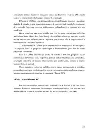 complemento entre os indicadores financeiros com os não financeiros (Fu et al, 2008), sendo
necessário considerar outros factores para o sucesso da organização.
Debusk et al (2003), ao longo do seu estudo suportou a ideia que o número de perspectivas
dependia da situação, ou seja, da estratégia, ameaças da competitividade e condições económicas
da organização. Este estudo comprova também que as medidas financeiras continuam a ter um
grande peso.
Outros indicadores poderão ser incluídos para além das quatro perspectivas consideradas
por Kaplan e Norton. Dentro desta linha Chatterji e Levine (2006) referem que poderá ser incluído
no BSC indicadores de performance social corporativa, pois permitem saber se os gestores estão a
construir relações e activos de longo prazo.
Ax e Bjornenak (2004) referem que as empresas incluídas no seu estudo utilizam a proxy
“an employee focus” da perspectiva aprendizagem e desenvolvimento, para além das outras
perspectivas consideradas.
Lusk et al (2006) defendem que deveria ser incluído no BSC uma perspectiva social
corporativa ou performance social corporativa, podendo incluir indicadores como comunidade,
governação corporativa, diversidade, relacionamento com colaboradores, ambiente e direitos
humanos (teoria da agencia).
Outros indicadores poderão ser incluídos, como o impacto da organização na sociedade,
consumidores, envolvente económica, política e social e principais projectos actualmente em curso,
tudo dependendo do contexto específico da organização (Manica, 2009).

3.4.9- Os cinco princípios do BSC

Para que uma estratégia tenha sucesso é necessário criar a ideia que o BSC não é uma
ferramenta de medição mas sim uma ferramenta para a mudança permitindo, com base nos cinco
princípios básicos, colocar as estratégias no centro dos processos de gestão (Costa, 2009).

58

 