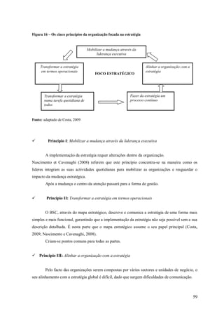 Figura 16 – Os cinco princípios da organização focada na estratégia

Mobilizar a mudança através da
liderança executiva
Transformar a estratégia
em termos operacionais

FOCO ESTRATÉGICO

Transformar a estratégia
numa tarefa quotidiana de
todos

Alinhar a organização com a
estratégia

Fazer da estratégia um
processo contínuo

Fonte: adaptado de Costa, 2009



Princípio I: Mobilizar a mudança através da liderança executiva

A implementação da estratégia requer alterações dentro da organização.
Nascimento et Cavenaghi (2008) referem que este princípio concentra-se na maneira como os
líderes integram as suas actividades quotidianas para mobilizar as organizações e resguardar o
impacto da mudança estratégica.
Após a mudança o centro da atenção passará para a forma de gestão.


Principio II: Transformar a estratégia em termos operacionais

O BSC, através do mapa estratégico, descreve e comunica a estratégia de uma forma mais
simples e mais funcional, garantindo que a implementação da estratégia não seja possível sem a sua
descrição detalhada. É nesta parte que o mapa estratégico assume o seu papel principal (Costa,
2009; Nascimento e Cavenaghi, 2008).
Criam-se pontos comuns para todas as partes.
 Principio III: Alinhar a organização com a estratégia

Pelo facto das organizações serem compostas por vários sectores e unidades de negócio, o
seu alinhamento com a estratégia global é difícil, dado que surgem dificuldades de comunicação.

59

 