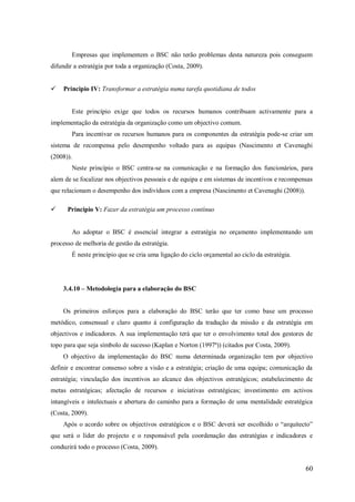 Empresas que implementem o BSC não terão problemas desta natureza pois conseguem
difundir a estratégia por toda a organização (Costa, 2009).


Principio IV: Transformar a estratégia numa tarefa quotidiana de todos

Este princípio exige que todos os recursos humanos contribuam activamente para a
implementação da estratégia da organização como um objectivo comum.
Para incentivar os recursos humanos para os componentes da estratégia pode-se criar um
sistema de recompensa pelo desempenho voltado para as equipas (Nascimento et Cavenaghi
(2008)).
Neste princípio o BSC centra-se na comunicação e na formação dos funcionários, para
alem de se focalizar nos objectivos pessoais e de equipa e em sistemas de incentivos e recompensas
que relacionam o desempenho dos indivíduos com a empresa (Nascimento et Cavenaghi (2008)).


Principio V: Fazer da estratégia um processo contínuo

Ao adoptar o BSC é essencial integrar a estratégia no orçamento implementando um
processo de melhoria de gestão da estratégia.
É neste princípio que se cria uma ligação do ciclo orçamental ao ciclo da estratégia.

3.4.10 – Metodologia para a elaboração do BSC

Os primeiros esforços para a elaboração do BSC terão que ter como base um processo
metódico, consensual e claro quanto á configuração da tradução da missão e da estratégia em
objectivos e indicadores. A sua implementação terá que ter o envolvimento total dos gestores de
topo para que seja símbolo de sucesso (Kaplan e Norton (1997ª)) (citados por Costa, 2009).
O objectivo da implementação do BSC numa determinada organização tem por objectivo
definir e encontrar consenso sobre a visão e a estratégia; criação de uma equipa; comunicação da
estratégia; vinculação dos incentivos ao alcance dos objectivos estratégicos; estabelecimento de
metas estratégicas; afectação de recursos e iniciativas estratégicas; investimento em activos
intangíveis e intelectuais e abertura do caminho para a formação de uma mentalidade estratégica
(Costa, 2009).
Após o acordo sobre os objectivos estratégicos e o BSC deverá ser escolhido o ―arquitecto‖
que será o líder do projecto e o responsável pela coordenação das estratégias e indicadores e
conduzirá todo o processo (Costa, 2009).

60

 