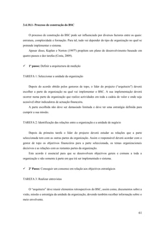 3.4.10.1- Processo de construção do BSC

O processo de construção do BSC pode ser influenciado por diversos factores entre os quais:
estrutura, complexidade e formação. Para tal, tudo vai depender do tipo de organização no qual se
pretende implementar o sistema.
Apesar disso, Kaplan e Norton (1997ª) propõem um plano de desenvolvimento baseado em
quatro passos e dez tarefas (Costa, 2009).


1º passo: Definir a arquitectura de medição

TAREFA 1: Seleccionar a unidade da organização
Depois do acordo obtido pelos gestores de topo, o líder do projecto (―arquitecto‖) deverá
escolher a parte da organização na qual vai implementar o BSC. A sua implementação deverá
ocorrer numa parte da organização que realize actividades em toda a cadeia de valor e onde seja
acessível obter indicadores de actuação financeira.
A parte escolhida não deve ser demasiado limitada e deve ter uma estratégia definida para
cumprir a sua missão.

TAREFA 2: Identificação das relações entre a organização e a unidade de negócio

Depois da primeira tarefa o líder do projecto deverá estudar as relações que a parte
seleccionada tem com as outras partes da organização. Assim o responsável deverá acordar com o
gestor de topo os objectivos financeiros para a parte seleccionada, os temas organizacionais
decisivos e as relações com as restantes partes da organização.
Este acordo é essencial para que se desenvolvam objectivos gerais e comuns a toda a
organização e não somente á parte em que irá ser implementado o sistema.


2º Passo: Conseguir um consenso em relação aos objectivos estratégicos

TAREFA 3: Realizar entrevistas
O ―arquitecto‖ deve reunir elementos retrospectivos do BSC, assim como, documentos sobre a
visão, missão e estratégia da unidade da organização, devendo também recolher informação sobre o
meio envolvente.

61

 