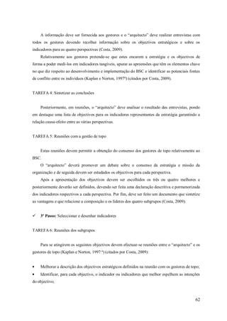 A informação deve ser fornecida aos gestores e o ―arquitecto‖ deve realizar entrevistas com
todos os gestores devendo recolher informação sobre os objectivos estratégicos e sobre os
indicadores para as quatro perspectivas (Costa, 2009).
Relativamente aos gestores pretende-se que estes encarem a estratégia e os objectivos de
forma a poder medi-los em indicadores tangíveis, apurar as apreensões que têm os elementos chave
no que diz respeito ao desenvolvimento e implementação do BSC e identificar as potenciais fontes
de conflito entre os indivíduos (Kaplan e Norton, 1997ª) (citados por Costa, 2009).

TAREFA 4: Sintetizar as conclusões
Posteriormente, em reuniões, o ―arquitecto‖ deve analisar o resultado das entrevistas, pondo
em destaque uma lista de objectivos para os indicadores representantes da estratégia garantindo a
relação causa-efeito entre as várias perspectivas.

TAREFA 5: Reuniões com a gestão de topo

Estas reuniões devem permitir a obtenção do consenso dos gestores de topo relativamente ao
BSC.
O ―arquitecto‖ deverá promover um debate sobre o consenso da estratégia e missão da
organização e de seguida devem ser estudados os objectivos para cada perspectiva.
Após a apresentação dos objectivos devem ser escolhidos os três ou quatro melhores e
posteriormente deverão ser definidos, devendo ser feita uma declaração descritiva e pormenorizada
dos indicadores respectivos a cada perspectiva. Por fim, deve ser feito um documento que sintetize
as vantagens e que relacione a composição e os líderes dos quatro subgrupos (Costa, 2009).


3º Passo: Seleccionar e desenhar indicadores

TAREFA 6: Reuniões dos subgrupos
Para se atingirem os seguintes objectivos devem efectuar-se reuniões entre o ―arquitecto‖ e os
gestores de topo (Kaplan e Norton, 1997 ª) (citados por Costa, 2009):

Melhorar a descrição dos objectivos estratégicos definidos na reunião com os gestores de topo;
Identificar, para cada objectivo, o indicador ou indicadores que melhor espelhem as intenções
do objectivo;

62

 