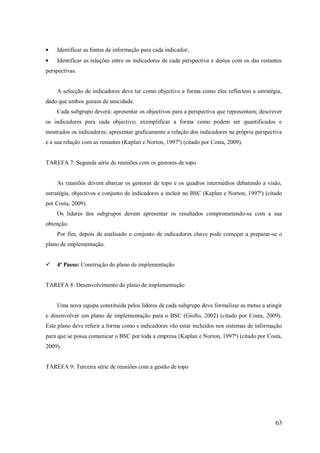 Identificar as fontes de informação para cada indicador;
Identificar as relações entre os indicadores de cada perspectiva e destes com os das restantes
perspectivas.

A selecção de indicadores deve ter como objectivo a forma como eles reflectem a estratégia,
dado que ambos gozam de unicidade.
Cada subgrupo deverá: apresentar os objectivos para a perspectiva que representam; descrever
os indicadores para cada objectivo; exemplificar a forma como podem ser quantificados e
mostrados os indicadores; apresentar graficamente a relação dos indicadores na própria perspectiva
e a sua relação com as restantes (Kaplan e Norton, 1997ª) (citado por Costa, 2009).

TAREFA 7: Segunda série de reuniões com os gestores de topo

As reuniões devem abarcar os gestores de topo e os quadros intermédios debatendo a visão,
estratégia, objectivos e conjunto de indicadores a incluir no BSC (Kaplan e Norton, 1997ª) (citado
por Costa, 2009).
Os líderes dos subgrupos devem apresentar os resultados comprometendo-se com a sua
obtenção.
Por fim, depois de analisado o conjunto de indicadores chave pode começar a preparar-se o
plano de implementação.


4ª Passo: Construção do plano de implementação

TAREFA 8: Desenvolvimento do plano de implementação

Uma nova equipa constituída pelos lideres de cada subgrupo deve formalizar as metas a atingir
e desenvolver um plano de implementação para o BSC (Giollo, 2002) (citado por Costa, 2009).
Este plano deve referir a forma como s indicadores vão estar incluídos nos sistemas de informação
para que se possa comunicar o BSC por toda a empresa (Kaplan e Norton, 1997ª) (citado por Costa,
2009).

TAREFA 9: Terceira série de reuniões com a gestão de topo

63

 