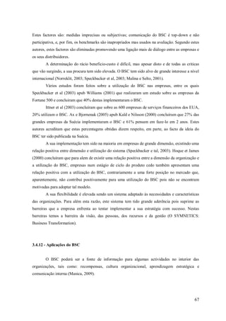 Estes factores são: medidas imprecisas ou subjectivas; comunicação do BSC é top-down e não
participativa, e, por fim, os benchmarks são inapropriados mas usados na avaliação. Segundo estes
autores, estes factores são eliminadas promovendo uma ligação mais de diálogo entre as empresas e
os seus distribuidores.
A determinação do rácio beneficio-custo é difícil, mas apesar disto e de todas as criticas
que vão surgindo, a sua procura tem sido elevada. O BSC tem sido alvo de grande interesse a nível
internacional (Norreklit, 2003; Speckbacker et al, 2003; Malina e Selto, 2001).
Vários estudos foram feitos sobre a utilização do BSC nas empresas, entre os quais
Speckbacker et al (2003) apub Williams (2001) que realizaram um estudo sobre as empresas da
Fortune 500 e concluiram que 40% destas implementaram o BSC.
Ittner et al (2003) concluíram que sobre as 600 empresas de serviços financeiros dos EUA,
20% utilizam o BSC. Ax e Bjornenak (2005) apub Kald e Nilsson (2000) concluíram que 27% das
grandes empresas da Suécia implementaram o BSC e 61% pensam em faze-lo em 2 anos. Estes
autores acreditam que estas percentagens obtidas dizem respeito, em parte, ao facto da ideia do
BSC ter sido publicada na Suécia.
A sua implementação tem sido na maioria em empresas de grande dimensão, existindo uma
relação positiva entre dimensão e utilização do sistema (Speckbacker e tal, 2003). Hoque et James
(2000) concluíram que para alem de existir uma relação positiva entre a dimensão da organização e
a utilização do BSC, empresas num estágio de ciclo do produto cedo também apresentam uma
relação positiva com a utilização do BSC, contrariamente a uma forte posição no mercado que,
aparentemente, não contribui positivamente para uma utilização do BSC pois não se encontram
motivadas para adoptar tal modelo.
A sua flexibilidade é elevada sendo um sistema adaptado às necessidades e características
das organizações. Para além esta razão, este sistema tem tido grande aderência pois suprime as
barreiras que a empresa enfrenta ao tentar implementar a sua estratégia com sucesso. Nestas
barreiras temos a barreira da visão, das pessoas, dos recursos e da gestão (O SYMNETICS:
Business Transformation).

3.4.12 - Aplicações do BSC

O BSC poderá ser a fonte de informação para algumas actividades no interior das
organizações, tais como: recompensas, cultura organizacional, aprendizagem estratégica e
comunicação interna (Manica, 2009).

67

 