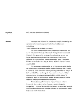 keywords

abstract

BSC; Indicators; Performance; Strategy.

This report aims to assess the performance of Imporvenda through the
application of indicators incorporated into the Balanced Scorecard
methodology.
This is divided into two parts and six chapters.
The first is that the Chapter I introduces the topic under review, sets
out the motivation for the study and ends with the objectives to be achieved;
Chapter II which presents the company refers to its activity, turnover and
human resource development and gives a description of the functions
performed on stage; chapter III, theoretical framework, where it is reviewed
literature inherent to the case study. In this last chapter is discussed in more
detail the BSC.
The second part includes chapter IV, the methodology, which justifies
the method used in the empirical part and presents the sample used; Chapter
V, case study, which clarified the company's strategy followed by an analysis of
Porter and SWOT and concluding with the work of the indicators and their
application to the company during the period 2005 to 2009; Chapter VI,
conclusions, which are summarized in all these general conclusions and the
limitations and suggestions for further investigations.
This analysis of performance was important because it allowed
Imporvenda start a project in which there was interest on the part of
management. It might be concluded that the company still has to work quite the
non-financial indicators in order to be able to assess the performance of assets
that you can create more values.

 
