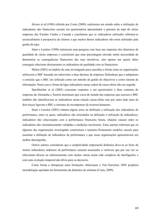 Stivers et al (1998) referido por Costa (2009), realizaram um estudo sobre a utilização de
indicadores não financeiros assente em questionários apresentados a gestores de topo de várias
empresas dos Estados Unidos e Canadá e concluíram que os indicadores utilizados referiam-se
essencialmente á perspectiva de clientes e que muitos desses indicadores não eram utilizados pela
gestão de topo.
Ittner e Larcker (1998) realizaram uma pesquisa com base nas respostas dos directores de
qualidade de várias empresas e concluíram que uma percentagem elevada sentia necessidade de
demonstrar as consequências financeiras das suas iniciativas, mas apenas um quarto delas
conseguia relacionar directamente os indicadores de qualidade com os financeiros.
Malmi (2001) no âmbito de uma investigação para auscultar a forma como as organizações
utilizavam o BSC baseada em entrevistas a duas dezenas de empresas finlandesas que o adoptaram
e concluiu que o BSC era utilizado como um método de gestão de objectivos e como sistema de
informação. Neste caso a forma de ligar indicadores numa cadeia de causa-efeito não era seguida.
Speckbacher et al (2003) consoante respostas a um questionário a duas centenas de
empresas da Alemanha e Áustria mostraram que cerca de metade das empresas que usavam o BSC
também não identificavam os indicadores numa relação causa-efeito mas por outro lado mais de
dois terços ligavam o BSC a sistemas de recompensas de recursos humanos.
Ittner e Larcker (2003) relatam alguns erros na definição e utilização dos indicadores de
performance, entre os quais, indicadores não articulados na definição e utilização de indicadores,
indicadores não relacionados com a performance financeira futura, relações causais entre os
indicadores não sistematicamente validadas e medições incorrectas. Estes autores referiram que só
algumas das organizações investigadas construíram e testaram firmemente modelos causais para
sustentar a definição de indicadores de performance e que essas organizações apresentavam um
melhor desempenho.
Outros autores consideram que a complexidade empresarial dinâmica deve-se ao facto de
muitos indicadores indutores de performance estarem associados a variáveis que por sua vez se
relacionam directa ou indirectamente com muitas outras numa rede complexa de interligações e
com uma evolução temporal não óbvia para os decisores.
Como forma a ultrapassar estas limitações Akkermans e Van Oorschot, 2005 propõem
metodologias apoiadas em ferramentas da dinâmica de sistemas (Costa, 2009).

69

 