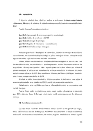 4.1 – Metodologia

O objectivo principal deste relatório é analisar a performance da Imporvenda-Produtos
Alimentares, SA através da aplicação de indicadores de desempenho integrados na metodologia do
BSC.
Para tal, foram definidos alguns objectivos:

Questão 1: Apresentação da empresa e respectiva caracterização
Questão 2: Análise da envolvente e SWOT
Questão 3: Clarificação da estratégia
Questão 4: Sugestão de perspectivas e seus indicadores
Questão 5: Construção do mapa estratégico

Para conseguir avaliar o desempenho da Imporvenda, com base na aplicação de indicadores
de desempenho, foi necessário averiguar que tipo de gestão estratégica estava a ser seguida e que
tipo de indicadores é que estavam a ser utilizados actualmente.
Para tal, realizei um questionário á directora Financeira da empresa no mês de Abril. Este
encontrava-se dividido em duas secções: a primeira procurava recolher informações relativas aos
respondentes e às empresas (questão 1 a 4); a segunda procurava recolher informações relativas á
gestão estratégica, á utilização de indicadores de avaliação estratégica, de sistemas de gestão
estratégica e da utilização do BSC. Este questionário foi usado por Manica (2009) para um estudo
direccionado às empresas sedeadas na RAM.
Seguindo a análise deste questionário foi feito um plano de indicadores para aplicar á
empresa onde os dados serão tratados em EXCEL e será feita uma analise quantitativa.
Os indicadores serão escolhidos com base na informação disponível na empresa e na mais
variada literatura.
Para tal foram usados os relatórios de contas anuais cedidos pela empresa, o orçamento
para 2009, dados do Banco de Portugal e informação cedida pelos responsáveis dos diferentes
sectores.

4.2- Recolha de dados e amostra

Os dados foram recolhidos directamente na empresa durante o meu período de estágio,
tendo sido solicitados no mês de Março de 2010.Outros dados referentes ao desenvolvimento de
indicadores foram recolhidos directamente por mim no programa informático da empresa e junto

72

 