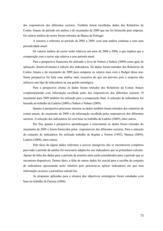 dos responsáveis dos diferentes sectores. Também foram recolhidos dados dos Relatórios de
Contas Anuais do período em análise e do orçamento de 2009 que me foi fornecido pela empresa.
Os valores médios do sector foram retirados do Banco de Portugal.
A amostra é referente ao período de 2005 a 2009, com uma análise contínua e com uma
periodicidade anual.
Os valores médios do sector serão relativos aos anos de 2006 a 2008, o que implica que a
comparação com o sector seja relativa a esse período anual.
Para a perspectiva financeira foi utilizado o livro de Nabais e Nabais (2009) como guia de
aplicação, desenvolvimento e cálculo dos indicadores. Os dados foram retirados dos Relatórios de
Contas Anuais e do orçamento de 2009 para comparar os valores reais com o Budget desse ano.
Nesta perspectiva foi feita uma análise mais exaustiva do que era previsto pois a empresa não
utilizava este tipo de indicadores na sua gestão estratégica.
Para a perspectiva cliente os dados foram retirados dos Relatórios de Contas Anuais
complementando com informação recolhida junto dos responsáveis dos diferentes sectores. O
orçamento para 2009 também foi utilizado para a comparação final. A selecção de indicadores foi
baseada no trabalho de Ladeira (2009) e Nabais e Nabais (2009).
Quanto á perspectiva processos internos os dados também foram retirados dos relatórios de
contas anuais, do orçamento de 2009 e de informação recolhida pelos responsáveis dos diferentes
sectores. A selecção dos indicadores foi com base no trabalho de Ladeira (2009), entre outros.
Por fim, quanto a perspectiva aprendizagem e crescimento os dados foram retirados do
orçamento de 2009 e foram fornecidos pelos responsáveis dos diferentes sectores. Para a selecção
do conjunto de indicadores foi utilizado trabalho de Kaplan e Norton (1992), Manica (2009),
Ladeira (2009), entre outros.
Pelo facto de alguns dados referentes a activos intangíveis não se encontrarem completos
para todo o período de análise foi necessário adapta-los aos indicadores que se pretendiam calcular.
Apesar da falta dos dados para o período da amostra estes serão considerados para o período que se
encontram disponíveis. Dentro disto, a falta de outros dados foi crucial para a escolha do conjunto
de indicadores apresentado neste relatório pois procurou-se aplicar indicadores em que essa
informação existisse e permitisse calculá-los.
As propostas aplicadas para o alcance dos objectivos estratégicos foram estudadas com
base no trabalho de Farreca (2006).

73

 