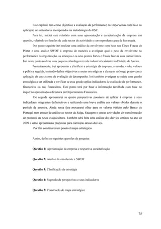 Este capitulo tem como objectivo a avaliação da performance da Imporvenda com base na
aplicação de indicadores incorporados na metodologia do BSC.
Para tal, iniciei este relatório com uma apresentação e caracterização da empresa em
questão, referindo as funções de cada sector de actividade e correspondente grau de hierarquia.
No passo seguinte irei realizar uma análise da envolvente com base nas Cinco Forças de
Porter e uma análise SWOT á empresa de maneira a averiguar qual o peso da envolvente na
performance da organização, as ameaças e os seus pontos fortes e fracos face às suas concorrentes.
Irei neste ponto realizar uma pequena abordagem á rede industrial existente no Distrito de Aveiro.
Posteriormente, irei apresentar e clarificar a estratégia da empresa, a missão, visão, valores
e politica seguida, tentando definir objectivos e metas estratégicas a alcançar no longo prazo com a
aplicação de um sistema de avaliação de desempenho. Irei também averiguar se existe uma gestão
estratégica a ser utilizada e verificar se essa gestão aplica indicadores de avaliação de performance,
financeiros ou não financeiros. Este ponto terá por base a informação recolhida com base no
inquérito apresentado á directora do Departamento Financeiro.
De seguida apresentarei as quatro perspectivas possíveis de aplicar à empresa e seus
indicadores integrantes definindo-os e realizando uma breve análise aos valores obtidos durante o
período da amostra. Ainda nesta fase procurarei olhar para os valores obtidos pelo Banco de
Portugal num estudo de análise ao sector da Salga, Secagem e outras actividades de transformação
de produtos da pesca e aquicultura. Também será feita uma análise dos desvios obtidos no ano de
2009 e serão apresentadas propostas para correcção desses desvios.
Por fim construirei um possível mapa estratégico.

Assim, defini as seguintes questões de pesquisa:

Questão 1: Apresentação da empresa e respectiva caracterização

Questão 2: Análise da envolvente e SWOT

Questão 3: Clarificação da estratégia

Questão 4: Sugestão de perspectivas e seus indicadores

Questão 5: Construção do mapa estratégico

75

 