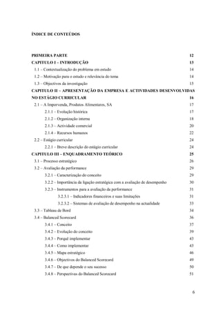 ÍNDICE DE CONTEÚDOS

PRIMEIRA PARTE

12

CAPITULO I – INTRODUÇÃO

13

1.1 – Contextualização do problema em estudo

14

1.2 – Motivação para o estudo e relevância do tema

14

1.3 – Objectivos da investigação

15

CAPITULO II – APRESENTAÇÃO DA EMPRESA E ACTIVIDADES DESENVOLVIDAS
NO ESTÁGIO CURRICULAR
2.1 – A Imporvenda, Produtos Alimentares, SA

16
17

2.1.1 – Evolução histórica

17

2.1.2 – Organização interna

18

2.1.3 – Actividade comercial

20

2.1.4 – Recursos humanos

22

2.2 – Estágio curricular
2.2.1 – Breve descrição do estágio curricular
CAPITULO III – ENQUADRAMENTO TEÓRICO

24
24
25

3.1 – Processo estratégico

26

3.2 – Avaliação da performance

29

3.2.1 – Caracterização do conceito

29

3.2.2 – Importância da ligação estratégica com a avaliação de desempenho

30

3.2.3 – Instrumentos para a avaliação da performance

31

3.2.3.1 – Indicadores financeiros e suas limitações

31

3.2.3.2 – Sistemas de avaliação de desempenho na actualidade

33

3.3 – Tableau de Bord

34

3.4 – Balanced Scorecard

36

3.4.1 – Conceito

37

3.4.2 – Evolução do conceito

39

3.4.3 – Porquê implementar

43

3.4.4 – Como implementar

43

3.4.5 – Mapa estratégico

46

3.4.6 – Objectivos do Balanced Scorecard

49

3.4.7 – De que depende o seu sucesso

50

3.4.8 – Perspectivas do Balanced Scorecard

51

6

 