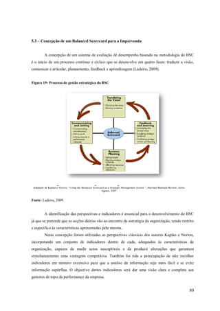 5.3 – Concepção de um Balanced Scorecard para a Imporvenda

A concepção de um sistema de avaliação de desempenho baseado na metodologia do BSC
é o início de um processo contínuo e cíclico que se desenvolve em quatro fases: traduzir a visão,
comunicar e articular, planeamento, feedback e aprendizagem (Ladeira, 2009).

Figura 19- Processo de gestão estratégica do BSC

Fonte: Ladeira, 2009

A identificação das perspectivas e indicadores é essencial para o desenvolvimento do BSC
já que se pretende que as acções diárias vão ao encontro da estratégia da organização, sendo restrito
e especifico às características apresentadas pela mesma.
Nesta concepção foram utilizadas as perspectivas clássicas dos autores Kaplan e Norton,
incorporando um conjunto de indicadores dentro de cada, adequados às características da
organização, capazes de medir actos susceptíveis e de produzir alterações que garantam
simultaneamente uma vantagem competitiva. Também foi tida a preocupação de não escolher
indicadores em número excessivo para que a análise da informação seja mais fácil e se evite
informação supérflua. O objectivo destes indicadores será dar uma visão clara e completa aos
gestores de topo da performance da empresa.

80

 