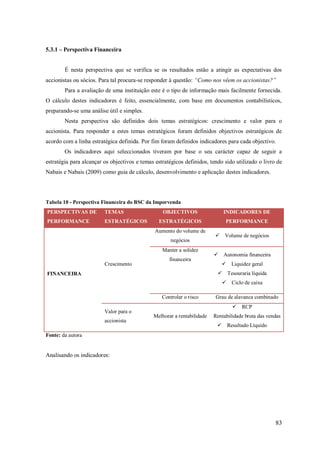 5.3.1 – Perspectiva Financeira

É nesta perspectiva que se verifica se os resultados estão a atingir as expectativas dos
accionistas ou sócios. Para tal procura-se responder á questão: “Como nos vêem os accionistas?”
Para a avaliação de uma instituição este é o tipo de informação mais facilmente fornecida.
O cálculo destes indicadores é feito, essencialmente, com base em documentos contabilísticos,
preparando-se uma análise útil e simples.
Nesta perspectiva são definidos dois temas estratégicos: crescimento e valor para o
accionista. Para responder a estes temas estratégicos foram definidos objectivos estratégicos de
acordo com a linha estratégica definida. Por fim foram definidos indicadores para cada objectivo.
Os indicadores aqui seleccionados tiveram por base o seu carácter capaz de seguir a
estratégia para alcançar os objectivos e temas estratégicos definidos, tendo sido utilizado o livro de
Nabais e Nabais (2009) como guia de cálculo, desenvolvimento e aplicação destes indicadores.

Tabela 10 - Perspectiva Financeira do BSC da Imporvenda
PERSPECTIVAS DE

TEMAS

PERFORMANCE

ESTRATÉGICOS

OBJECTIVOS

INDICADORES DE

ESTRATÉGICOS

PERFORMANCE

Aumento do volume de
negócios
Manter a solidez
Crescimento

financeira



Volume de negócios



Autonomia financeira
 Liquidez geral



FINANCEIRA

Tesouraria líquida
 Ciclo de caixa

Controlar o risco
Valor para o
accionista

 Grau de alavanca combinado
 RCP

Melhorar a rentabilidade Rentabilidade bruta das vendas



Resultado Líquido

Fonte: da autora

Analisando os indicadores:

83

 