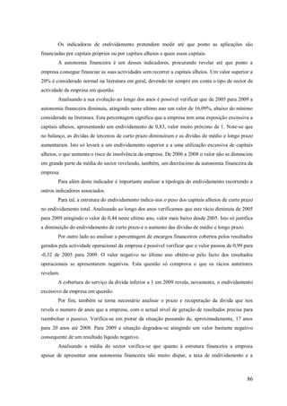 Os indicadores de endividamento pretendem medir até que ponto as aplicações são
financiadas por capitais próprios ou por capitais alheios e quais esses capitais.
A autonomia financeira é um desses indicadores, procurando revelar até que ponto a
empresa consegue financiar as suas actividades sem recorrer a capitais alheios. Um valor superior a
20% é considerado normal na literatura em geral, devendo ter sempre em conta o tipo de sector de
actividade da empresa em questão.
Analisando a sua evolução ao longo dos anos é possível verificar que de 2005 para 2009 a
autonomia financeira diminuiu, atingindo neste ultimo ano um valor de 16,09%, abaixo do mínimo
considerado na literatura. Esta percentagem significa que a empresa tem uma exposição excessiva a
capitais alheios, apresentando um endividamento de 0,83, valor muito próximo de 1. Note-se que
no balanço, as dívidas de terceiros de curto prazo diminuíram e as dívidas de médio e longo prazo
aumentaram. Isto só levará a um endividamento superior e a uma utilização excessiva de capitais
alheios, o que aumenta o risco de insolvência da empresa. De 2006 a 2008 o valor não se distanciou
em grande parte da média do sector revelando, também, um decréscimo da autonomia financeira da
empresa.
Para além deste indicador é importante analisar a tipologia do endividamento recorrendo a
outros indicadores associados.
Para tal, a estrutura do endividamento indica-nos o peso dos capitais alheios de curto prazo
no endividamento total. Analisando ao longo dos anos verificamos que este rácio diminuiu de 2005
para 2009 atingindo o valor de 0,44 neste ultimo ano, valor mais baixo desde 2005. Isto só justifica
a diminuição do endividamento de curto prazo e o aumento das dívidas de médio e longo prazo.
Por outro lado ao analisar a percentagem de encargos financeiros cobertos pelos resultados
gerados pela actividade operacional da empresa é possível verificar que o valor passou de 0,99 para
-0,32 de 2005 para 2009. O valor negativo no último ano obtém-se pelo facto dos resultados
operacionais se apresentarem negativos. Esta questão só comprova o que os rácios anteriores
revelam.
A cobertura do serviço da divida inferior a 1 em 2009 revela, novamente, o endividamento
excessivo da empresa em questão.
Por fim, também se torna necessário analisar o prazo e recuperação da divida que nos
revela o numero de anos que a empresa, com o actual nível de geração de resultados precisa para
reembolsar o passivo. Verifica-se um piorar da situação passando de, aproximadamente, 17 anos
para 20 anos até 2008. Para 2009 a situação degradou-se atingindo um valor bastante negativo
consequente de um resultado líquido negativo.
Analisando a média do sector verifica-se que quanto à estrutura financeira a empresa
apesar de apresentar uma autonomia financeira não muito díspar, a taxa de endividamento e a

86

 