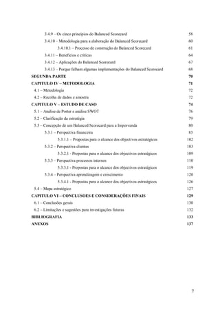 3.4.9 – Os cinco princípios do Balanced Scorecard

58

3.4.10 – Metodologia para a elaboração do Balanced Scorecard

60

3.4.10.1 – Processo de construção do Balanced Scorecard

61

3.4.11 – Beneficios e criticas

64

3.4.12 – Aplicações do Balanced Scorecard

67

3.4.13 – Porque falham algumas implementações do Balanced Scorecard

68

SEGUNDA PARTE

70

CAPITULO IV – METODOLOGIA

71

4.1 – Metodologia

72

4.2 – Recolha de dados e amostra

72

CAPITULO V – ESTUDO DE CASO

74

5.1 – Análise de Porter e análise SWOT

76

5.2 – Clarificação da estratégia

79

5.3 – Concepção de um Balanced Scorecard para a Imporvenda

80

5.3.1 – Perspectiva financeira
5.3.1.1 – Propostas para o alcance dos objectivos estratégicos
5.3.2 – Perspectiva clientes
5.3.2.1 - Propostas para o alcance dos objectivos estratégicos
5.3.3 – Perspectiva processos internos
5.3.3.1 - Propostas para o alcance dos objectivos estratégicos
5.3.4 – Perspectiva aprendizagem e crescimento
5.3.4.1 - Propostas para o alcance dos objectivos estratégicos
5.4 – Mapa estratégico
CAPITULO VI – CONCLUSOES E CONSIDERAÇÕES FINAIS

83
102
103
109
110
119
120
126
127
129

6.1 – Conclusões gerais

130

6.2 – Limitações e sugestões para investigações futuras

132

BIBLIOGRAFIA

133

ANEXOS

137

7

 