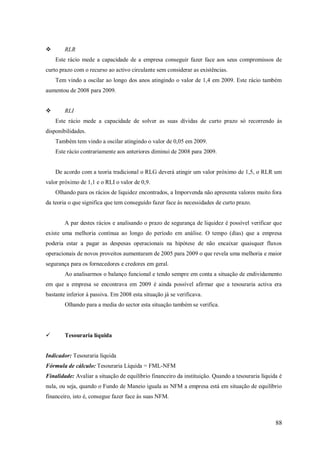 

RLR
Este rácio mede a capacidade de a empresa conseguir fazer face aos seus compromissos de

curto prazo com o recurso ao activo circulante sem considerar as existências.
Tem vindo a oscilar ao longo dos anos atingindo o valor de 1,4 em 2009. Este rácio também
aumentou de 2008 para 2009.


RLI
Este rácio mede a capacidade de solver as suas dívidas de curto prazo só recorrendo às

disponibilidades.
Também tem vindo a oscilar atingindo o valor de 0,05 em 2009.
Este rácio contrariamente aos anteriores diminui de 2008 para 2009.

De acordo com a teoria tradicional o RLG deverá atingir um valor próximo de 1,5, o RLR um
valor próximo de 1,1 e o RLI o valor de 0,9.
Olhando para os rácios de liquidez encontrados, a Imporvenda não apresenta valores muito fora
da teoria o que significa que tem conseguido fazer face às necessidades de curto prazo.

A par destes rácios e analisando o prazo de segurança de liquidez é possível verificar que
existe uma melhoria continua ao longo do período em análise. O tempo (dias) que a empresa
poderia estar a pagar as despesas operacionais na hipótese de não encaixar quaisquer fluxos
operacionais de novos proveitos aumentaram de 2005 para 2009 o que revela uma melhoria e maior
segurança para os fornecedores e credores em geral.
Ao analisarmos o balanço funcional e tendo sempre em conta a situação de endividamento
em que a empresa se encontrava em 2009 é ainda possível afirmar que a tesouraria activa era
bastante inferior à passiva. Em 2008 esta situação já se verificava.
Olhando para a media do sector esta situação também se verifica.



Tesouraria líquida

Indicador: Tesouraria líquida
Fórmula de cálculo: Tesouraria Líquida = FML-NFM
Finalidade: Avaliar a situação de equilíbrio financeiro da instituição. Quando a tesouraria líquida é
nula, ou seja, quando o Fundo de Maneio iguala as NFM a empresa está em situação de equilíbrio
financeiro, isto é, consegue fazer face às suas NFM.

88

 
