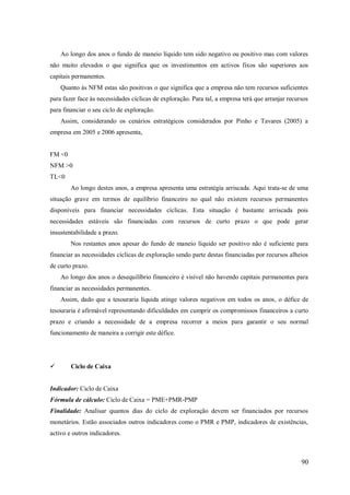Ao longo dos anos o fundo de maneio líquido tem sido negativo ou positivo mas com valores
não muito elevados o que significa que os investimentos em activos fixos são superiores aos
capitais permanentes.
Quanto às NFM estas são positivas o que significa que a empresa não tem recursos suficientes
para fazer face às necessidades cíclicas de exploração. Para tal, a empresa terá que arranjar recursos
para financiar o seu ciclo de exploração.
Assim, considerando os cenários estratégicos considerados por Pinho e Tavares (2005) a
empresa em 2005 e 2006 apresenta,

FM <0
NFM >0
TL<0
Ao longo destes anos, a empresa apresenta uma estratégia arriscada. Aqui trata-se de uma
situação grave em termos de equilíbrio financeiro no qual não existem recursos permanentes
disponíveis para financiar necessidades cíclicas. Esta situação é bastante arriscada pois
necessidades estáveis são financiadas com recursos de curto prazo o que pode gerar
insustentabilidade a prazo.
Nos restantes anos apesar do fundo de maneio líquido ser positivo não é suficiente para
financiar as necessidades cíclicas de exploração sendo parte destas financiadas por recursos alheios
de curto prazo.
Ao longo dos anos o desequilíbrio financeiro é visível não havendo capitais permanentes para
financiar as necessidades permanentes.
Assim, dado que a tesouraria líquida atinge valores negativos em todos os anos, o défice de
tesouraria é afirmável representando dificuldades em cumprir os compromissos financeiros a curto
prazo e criando a necessidade de a empresa recorrer a meios para garantir o seu normal
funcionamento de maneira a corrigir este défice.



Ciclo de Caixa

Indicador: Ciclo de Caixa
Fórmula de cálculo: Ciclo de Caixa = PME+PMR-PMP
Finalidade: Analisar quantos dias do ciclo de exploração devem ser financiados por recursos
monetários. Estão associados outros indicadores como o PMR e PMP, indicadores de existências,
activo e outros indicadores.

90

 