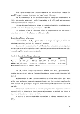 Neste caso, o GAO tem vindo a oscilar ao longo dos anos reduzindo o seu valor de 2008
para 2009, o que levou a que atingisse um valor negativo neste último ano.
Em 2005 uma variação de 10% no volume de negócios correspondia a uma variação de
38,6% nos resultados operacionais e em 2009 esta variação foi de -67,5%,dado que os resultados
operacionais apresentavam-se negativos.
Este nível de risco apresentava-se elevado em 2008 comparativamente aos anos anteriores,
devendo-se aos custos fixos elevados, com um valor de 2176259€.
Um nível mais elevado de custos fixos implicaria, consequentemente, um nível de risco
operacional também mais elevado, o que na realidade se verifica.

Ponto crítico e Margem de Segurança
Complementando o GAO, o ponto crítico e a margem de segurança também são
indicadores usualmente utilizados para medir o risco económico.
O ponto crítico representa o nível de actividade (volume de negócios) necessário para que
os resultados operacionais sejam nulos, isto é, representa o volume mínimo necessário para que o
volume de negócios cubra os custos operacionais.
Tabela 16 – Ponto Crítico e Margem de Segurança
2005

2007

2008

2009

11.181.811,00

Vendas

2006
9.162.520,00

13.503.092,00

11.190.638,00

5.149.939,00

6.343.551,75

5.262.646,58

6.728.379,63

12.995.058,14

Ponto Crítico 7.091.919,54

Fonte: Elaborado com base nos Relatórios de Contas

Em 2009 o volume de negócios encontrava-se abaixo do ponto crítico o que correspondeu a
uma margem de segurança negativa. Consequentemente é neste ano que o risco económico é mais
elevado.
Contrariamente, em 2008 o volume de negócios é bastante mais elevado que o ponto
crítico, o que resulta numa margem de segurança elevada e num risco económico mais baixo. Foi
neste ano e em 2007 que a empresa em questão mostrou mais capacidade para resistir à recessão de
mercado.
Este caso em específico mostra os anos em que o ponto crítico é elevado e superior ao
volume de negócios que representa um peso elevado de custos fixos de estrutura, uma margem de
segurança reduzida e um elevado risco económico.
A evolução ao longo dos anos mostra uma reversão da tendência positiva de 2008 para
2009.

94

 