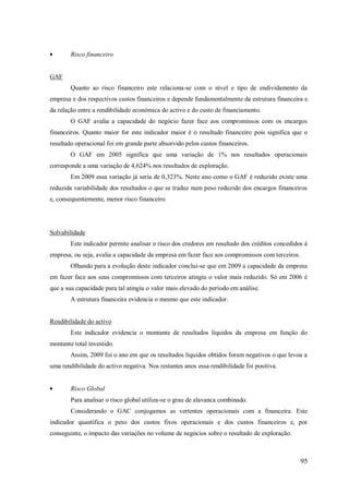 Risco financeiro

GAF
Quanto ao risco financeiro este relaciona-se com o nível e tipo de endividamento da
empresa e dos respectivos custos financeiros e depende fundamentalmente da estrutura financeira e
da relação entre a rendibilidade económica do activo e do custo de financiamento.
O GAF avalia a capacidade do negócio fazer face aos compromissos com os encargos
financeiros. Quanto maior for este indicador maior é o resultado financeiro pois significa que o
resultado operacional foi em grande parte absorvido pelos custos financeiros.
O GAF em 2005 significa que uma variação de 1% nos resultados operacionais
corresponde a uma variação de 4,624% nos resultados de exploração.
Em 2009 essa variação já seria de 0,323%. Neste ano como o GAF é reduzido existe uma
reduzida variabilidade dos resultados o que se traduz num peso reduzido dos encargos financeiros
e, consequentemente, menor risco financeiro.

Solvabilidade
Este indicador permite analisar o risco dos credores em resultado dos créditos concedidos á
empresa, ou seja, avalia a capacidade da empresa em fazer face aos compromissos com terceiros.
Olhando para a evolução deste indicador conclui-se que em 2009 a capacidade da empresa
em fazer face aos seus compromissos com terceiros atingiu o valor mais reduzido. Só em 2006 é
que a sua capacidade para tal atingiu o valor mais elevado do período em análise.
A estrutura financeira evidencia o mesmo que este indicador.

Rendibilidade do activo
Este indicador evidencia o montante de resultados líquidos da empresa em função do
montante total investido.
Assim, 2009 foi o ano em que os resultados líquidos obtidos foram negativos o que levou a
uma rendibilidade do activo negativa. Nos restantes anos essa rendibilidade foi positiva.

Risco Global
Para analisar o risco global utiliza-se o grau de alavanca combinado.
Considerando o GAC conjugamos as vertentes operacionais com a financeira. Este
indicador quantifica o peso dos custos fixos operacionais e dos custos financeiros e, por
conseguinte, o impacto das variações no volume de negócios sobre o resultado de exploração.

95

 