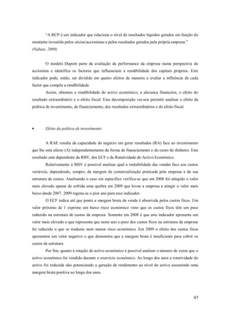 ―A RCP é um indicador que relaciona o nível de resultados líquidos gerados em função do
montante investido pelos sócios/accionistas e pelos resultados gerados pela própria empresa.‖
(Nabais, 2009)

O modelo Dupont parte da avaliação da performance da empresa numa perspectiva do
accionista e identifica os factores que influenciam a rendibilidade dos capitais próprios. Este
indicador pode, então, ser dividido em quatro efeitos de maneira a avaliar a influência de cada
factor que compõe a rendibilidade.
Assim, obtemos a rendibilidade do activo económico, a alavanca financeira, o efeito do
resultado extraordinário e o efeito fiscal. Esta decomposição vai-nos permitir analisar o efeito da
política de investimento, de financiamento, dos resultados extraordinários e do efeito fiscal.

Efeito da politica de investimento

A RAE resulta da capacidade do negócio em gerar resultados (RA) face ao investimento
que lhe está afecto (A) independentemente da forma de financiamento e do custo do dinheiro. Este
resultado está dependente da RBV, dos ECF e da Rotatividade do Activo Económico.
Relativamente à RBV é possível analisar qual a rentabilidade das vendas face aos custos
variáveis, dependendo, sempre, da margem de comercialização praticada pela empresa e da sua
estrutura de custos. Analisando o caso em especifico verifica-se que em 2008 foi atingido o valor
mais elevado apesar de sofrida uma quebra em 2009 que levou a empresa a atingir o valor mais
baixo desde 2007. 2009 regista-se o pior ano para esse indicador.
O ECF indica até que ponto a margem bruta da venda é absorvida pelos custos fixos. Um
valor próximo de 1 exprime um baixo risco económico visto que os custos fixos têm um peso
reduzido na estrutura de custos da empresa. Somente em 2008 é que este indicador apresenta um
valor mais elevado o que representa que neste ano o peso dos custos fixos na estrutura da empresa
foi reduzido o que se traduziu num menor risco económico. Em 2009 o efeito dos custos fixos
apresentou um valor negativo o que demonstra que a margem bruta é insuficiente para cobrir os
custos de estrutura.
Por fim, quanto à rotação do activo económico é possível analisar o número de vezes que o
activo económico foi vendido durante o exercício económico. Ao longo dos anos a rotatividade do
activo foi reduzida não potenciando a geração de rendimento ao nível do activo assumindo uma
margem bruta positiva ao longo dos anos.

97

 