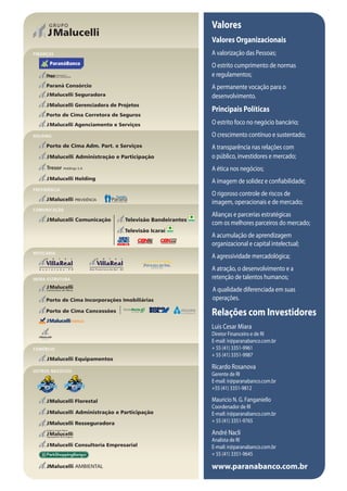 Valores
                  Valores Organizacionais
FINANÇAS          A valorização das Pessoas;
                  O estrito cumprimento de normas
                  e regulamentos;
                  A permanente vocação para o
                  desenvolvimento.
                  Principais Políticas
                  O estrito foco no negócio bancário;
HOLDING           O crescimento contínuo e sustentado;
                  A transparência nas relações com
                  o público, investidores e mercado;
                  A ética nos negócios;
                  A imagem de solidez e confiabilidade;
PREVIDÊNCIA
                  O rigoroso controle de riscos de
                  imagem, operacionais e de mercado;
COMUNICAÇÃO
                  Alianças e parcerias estratégicas
                  com os melhores parceiros do mercado;
                  A acumulação de aprendizagem
                  organizacional e capital intelectual;
HOTELARIA
                  A agressividade mercadológica;
                  A atração, o desenvolvimento e a
INFRA-ESTRUTURA   retenção de talentos humanos;
                  A qualidade diferenciada em suas
                  operações.

                  Relações com Investidores
                  Luis Cesar Miara
                  Diretor Financeiro e de RI
                  E-mail: ir@paranabanco.com.br
COMÉRCIO          + 55 (41) 3351-9961
                  + 55 (41) 3351-9987

                  Ricardo Rosanova
OUTROS NEGÓCIOS
                  Gerente de RI
                  E-mail: ir@paranabanco.com.br
                  +55 (41) 3351-9812

                  Mauricio N. G. Fanganiello
                  Coordenador de RI
                  E-mail: ir@paranabanco.com.br
                  + 55 (41) 3351-9765

                  André Nacli
                  Analista de RI
                  E-mail: ir@paranabanco.com.br
                  + 55 (41) 3351-9645

                  www.paranabanco.com.br
 