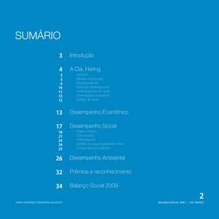 SUMÁRIO
BALANÇO SOCIAL 2009 | CIA. HERINGWWW.CIAHERING.COM.BR/BALANCO2009
2
Introdução
A Cia. Hering
Desempenho Econômico
Prêmios e reconhecimento
Balanço Social 2009
Missão e princípios
Nossas marcas
Estrutura organizacional
Forte presença no varejo
Governança corporativa
Código de ética
Gestão da responsabilidade social
Histórico
Desempenho Social
Desempenho Ambiental
Público interno
Comunidade
Fornecedores
Consumidores e clientes
3
4
5
5
6
10
11
12
12
13
17
18
21
24
24
32
34
25
26
 