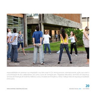 BALANÇO SOCIAL | CIA. HERING2009WWW.CIAHERING.COM.BR/BALANCO2009
20
responsabilidade em preservar sua integridade e seu bem estar! A CiA. Hering promove, sistematicamente, ações que visam à
conscientização de seus colaboradores, tais como, Cursos de Formação para Brigadistas Voluntários, Seminários de Segurança,
Semanas de Prevenção de Acidentes, Palestras, Cursos, Simulados de Emergência, DDSQ - Diálogo Diário de Segurança e Qualidade,
entreoutros.
Ginástica laboral
 