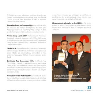 BALANÇO SOCIAL | CIA. HERING2009WWW.CIAHERING.COM.BR/BALANCO2009
33
A Cia. Hering sempre valorizou e participou de ações que
buscam a sustentabilidade econômica, social e ambiental.
Durante o ano de 2009, a empresa recebeu os seguintes
prêmiosereconhecimentos:
Selo de Excelência em Franquias 2009. Concedido às redes
de franquias de melhor desempenho do setor, pela
Associação Brasileira de Franchising (ABF). A edição de 2009,
asredesHeringStoreePUCreceberamoreconhecimento.
Prêmio Alshop Lojista 2009. Promovido pela Associação
Brasileira de Lojistas de Shopping – ALSHOP. Em 2009, nas sua
11ª edição, prestigiou as melhores marcas em 27 categorias. A
Hering recebeu o prêmio como a marca mais lembrada na
categoriaModaJovem.
Gestão Social. Editora Expressão concedeu a Cia. Hering o
prêmio destaque Excelência em Gestão Social, pelas suas
ações voltadas aos colaboradores, comunidade e meio
ambiente, na pesquisa 2009 do Anuário Expressão Gestão
Social.
Certificado Top Consumidor 2009. Certificado Top
Consumidor , concedido pelo INEC-Instituto Nacional de
Educação do Consumidor e do Cidadão, tem como objetivo
reconhecereincentivarasempresasquetêmboaspráticasno
atendimento, qualidade, fidelização e ética em suas relações
comoconsumidor.
Prêmio Consumidor Moderno 2009. Concedido pela Revista
Consumidor Moderno, o prêmio tem o objetivo de identificar
e difundir as melhores práticas em serviços ao cliente no Brasil
e reconhecer empresas que privilegiam a excelência no
atendimento, não só conquistando novos clientes, mas
mantendoaltoíndicedesatisfaçãoefidelidade.
A Empresas mais admiradas no Brasil 2009. A Cia. Hering
recebeu da Revista Carta Capital o reconhecimento como a
empresa mais admirada do Brasil na categoria Vestuário e
Confecção.
Sr. Marcos Ribeiro, Diretor de Marketing e
Sr. Fred Oldoni, Diretor de Finanças
Prêmio "As Empresas mais admiradas no Brasil 2009"
 