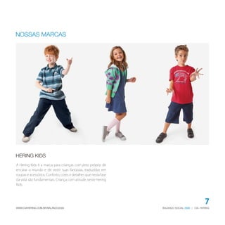 BALANÇO SOCIAL | CIA. HERING2009WWW.CIAHERING.COM.BR/BALANCO2009
7
HERING KIDS
NOSSAS MARCAS
A Hering Kids é a marca para crianças com jeito próprio de
encarar o mundo e de vestir suas fantasias, traduzidas em
roupas e acessórios. Conforto, cores e detalhes que nesta fase
da vida são fundamentais. Criança com atitude, veste Hering
Kids.
 