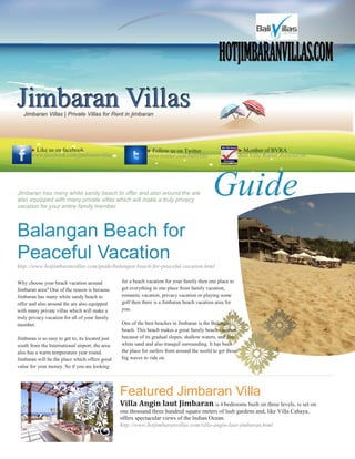 HOTJIMBARANVILLAS.COM
Jimbaran Villas
   Jimbaran Villas | Private Villas for Rent in jimbaran




       Like us on facebook                                   Follow us on Twitter                           Member of BVRA
       www.facebook.com/jimbaranvillas                        www.twitter.com/balivilla                      Bali Villa Rental Association




Jimbaran has many white sandy beach to offer and also around the are
also equipped with many private villas which will make a truly privacy
vacation for your entire family member.
                                                                                              Guide
Balangan Beach for
Peaceful Vacation
http://www.hotjimbaranvillas.com/guide/balangan-beach-for-peaceful-vacation.html

Why choose your beach vacation around             for a beach vacation for your family then one place to
Jimbaran area? One of the reason is because       get everything in one place from family vacation,
Jimbaran has many white sandy beach to            romantic vacation, privacy vacation or playing some
offer and also around the are also equipped       golf then there is a Jimbaran beach vacation area for
with many private villas which will make a        you.
truly privacy vacation for all of your family
member.                                           One of the best beaches in Jimbaran is the Balangan
                                                  beach. This beach makes a great family beach vacation
Jimbaran is so easy to get to, its located just   because of its gradual slopes, shallow waters, and fine
south from the International airport, the area    white sand and also tranquil surrounding. It has been
also has a warm temperature year round.           the place for surfers from around the world to get those
Jimbaran will be the place which offers good      big waves to ride on.
value for your money. So if you are looking




                                                  Featured Jimbaran Villa
                                                  Villa Angin laut Jimbaran is 4 bedrooms built on three levels, is set on
                                                  one thousand three hundred square meters of lush gardens and, like Villa Cahaya,
                                                  offers spectacular views of the Indian Ocean.
                                                  http://www.hotjimbaranvillas.com/villa-angin-laut-jimbaran.html
 