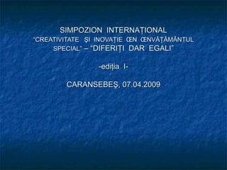 SIMPOZION  INTERNAŢIONAL “CREATIVITATE  ŞI  INOVAŢIE  ÎN  ÎNVĂŢĂMÂNTUL   SPECIAL”  – “DIFERIŢI  DAR  EGALI” -ediţia  I- CARANSEBEŞ, 07.04.2009 