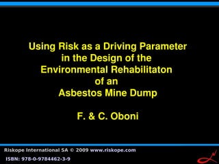 Using Risk as a Driving Parameter
              in the Design of the 
          Environmental Rehabilitaton 
                      of an 
              Asbestos Mine Dump

                          F. & C. Oboni


Riskope International SA © 2009 www.riskope.com
                                                  1
ISBN: 978-0-9784462-3-9
 