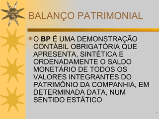 BALANÇO PATRIMONIAL O  BP  É UMA DEMONSTRAÇÃO CONTÁBIL OBRIGATÓRIA QUE APRESENTA, SINTÉTICA E ORDENADAMENTE O SALDO MONETÁRIO DE TODOS OS VALORES INTEGRANTES DO PATRIMÔNIO DA COMPANHIA, EM DETERMINADA DATA, NUM SENTIDO ESTÁTICO 