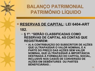 BALANÇO PATRIMONIAL  PATRIMÔNIO LÍQUIDO RESERVAS DE CAPITAL : LEI 6404-ART 182. § 1º: “SERÃO CLASSIFICADAS COMO RESERVAS DE CAPITAL AS CONTAS QUE REGISTRAREM: A) A CONTRIBUIÇÃO DO SUBSCRITOR DE AÇÕES QUE ULTRAPASSAR O VALOR NOMINAL E A PARTE DO PREÇO DAS AÇÕES SEM VALOR NOMINAL QUE ULTRAPASSAR A IMPORTÂNCIA DESTINADA À FORMAÇÃO DO CAPITAL SOCIAL, INCLUSIVE NOS CASOS DE CONVERSÃO DE AÇÕES EM DEBÊNTURES  OU PARTES BENEFICIÁRIAS ; 