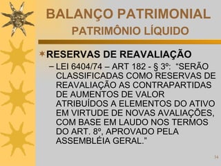 BALANÇO PATRIMONIAL   PATRIMÔNIO LÍQUIDO RESERVAS DE REAVALIAÇÃO LEI 6404/74 – ART 182 - § 3º:  “SERÃO CLASSIFICADAS COMO RESERVAS DE REAVALIAÇÃO AS CONTRAPARTIDAS DE AUMENTOS DE VALOR ATRIBUÍDOS A ELEMENTOS DO ATIVO EM VIRTUDE DE NOVAS AVALIAÇÕES, COM BASE EM LAUDO NOS TERMOS DO ART. 8º, APROVADO PELA ASSEMBLÉIA GERAL.”  