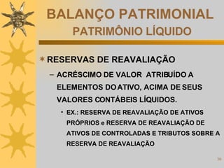 BALANÇO PATRIMONIAL   PATRIMÔNIO LÍQUIDO RESERVAS DE REAVALIAÇÃO ACRÉSCIMO DE VALOR  ATRIBUÍDO A ELEMENTOS DO ATIVO, ACIMA DE SEUS VALORES CONTÁBEIS LÍQUIDOS. EX.: RESERVA DE REAVALIAÇÃO DE ATIVOS PRÓPRIOS e RESERVA DE REAVALIAÇÃO DE ATIVOS DE CONTROLADAS E TRIBUTOS SOBRE A RESERVA DE REAVALIAÇÃO 