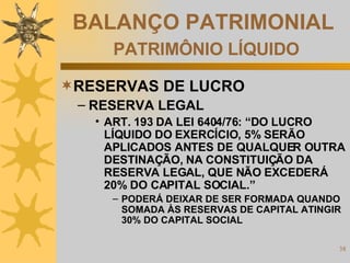 BALANÇO PATRIMONIAL   PATRIMÔNIO LÍQUIDO RESERVAS DE LUCRO RESERVA LEGAL ART. 193 DA LEI 6404/76: “DO LUCRO LÍQUIDO DO EXERCÍCIO, 5% SERÃO APLICADOS ANTES DE QUALQUER OUTRA DESTINAÇÃO, NA CONSTITUIÇÃO DA RESERVA LEGAL, QUE NÃO EXCEDERÁ 20% DO CAPITAL SOCIAL.” PODERÁ DEIXAR DE SER FORMADA QUANDO SOMADA ÀS RESERVAS DE CAPITAL ATINGIR 30% DO CAPITAL SOCIAL 