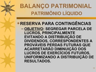 BALANÇO PATRIMONIAL   PATRIMÔNIO LÍQUIDO RESERVA PARA CONTINGÊNCIAS OBJETIVO : SEGREGAR PARCELA DE LUCROS, PRINCIPALMENTE EVITANDO A DISTRIBUIÇÃO DE DIVIDENDOS, CORRESPONDENTES A PROVÁVEIS PERDAS FUTURAS QUE ACARRETARÃO DIMINUIÇÃO DOS LUCROS DE EXERCÍCIOS FUTUROS, UNIFORMIZANDO A DISTRIBUIÇÃO DE RESULTADOS. 