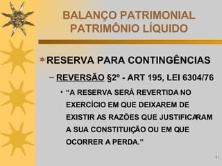 BALANÇO PATRIMONIAL PATRIMÔNIO LÍQUIDO RESERVA PARA CONTINGÊNCIAS REVERSÃO  §2º - ART 195, LEI 6304/76 “ A RESERVA SERÁ REVERTIDA NO EXERCÍCIO EM QUE DEIXAREM DE EXISTIR AS RAZÕES QUE JUSTIFICARAM A SUA CONSTITUIÇÃO OU EM QUE OCORRER A PERDA.” 
