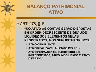 BALANÇO PATRIMONIAL ATIVO ART. 178, § 1º “ NO ATIVO AS CONTAS SERÃO DISPOSTAS EM ORDEM DECRESCENTE DE GRAU DE LIQUIDEZ DOS ELEMENTOS NELAS REGISTRADOS, NOS SEGUINTES GRUPOS: ATIVO CIRCULANTE ATIVO REALIZÁVEL A LONGO PRAZO, e ATIVO PERMANENTE, SUBDIVIDIDO EM INVESTIMENTOS, ATIVO IMOBILIZADO E ATIVO DIFERIDO.” 