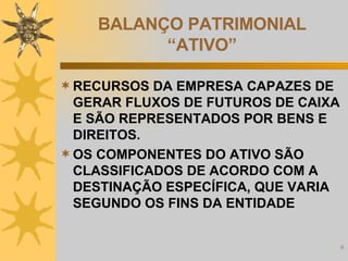 BALANÇO PATRIMONIAL “ATIVO” RECURSOS DA EMPRESA CAPAZES DE GERAR FLUXOS DE FUTUROS DE CAIXA E SÃO REPRESENTADOS POR BENS E DIREITOS. OS COMPONENTES DO ATIVO SÃO CLASSIFICADOS DE ACORDO COM A DESTINAÇÃO ESPECÍFICA, QUE VARIA SEGUNDO OS FINS DA ENTIDADE 