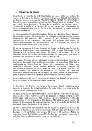 •   CARNAVAL DE TODOS

Garantindo o respeito às individualidades de cada folião no festejo de
momo, a Secretaria de Direitos Humanos e Segurança Cidadã da Prefeitura
do Recife, trouxe a campanha “SOMOS TODOS IGUAIS NA DIFERENÇA”.
Também foram promovidas as campanhas “Recife sem Homofobia”, “por
um Recife sem Racismo”, “Prevenção a violência da pessoa idosa”,
“Prevenção à violência” e “Prevenção ao uso de drogas”, divulgadas de
forma descentralizada nos focos da folia, alcançando o maior número
possível de pessoas.

As campanhas Recife sem Homofobia e Recife sem Racismo foram às ruas,
alcançando o maior número possível de pessoas nos focos da folia. Foram
distribuídos 500 squeezes, 400 camisas, 2 mil bandanas, 500 porta
documentos, 6 mil praguinhas, 500 bonés, 750 adesivos para carro, 20
inbus e três outdoors de cada campanha. Para a divulgação da Central do
Carnaval, foram distribuídos 1 mil folders.

Já para a campanha de Enfrentamento ao Abuso e à Exploração Sexual de
Crianças e Adolescentes, foram distribuídos 400 camisas, 200 tiaras, 5 mil
bexigas, 4 mil panfletos, seis blimps, 20 inbus e 03 outdoors. Todos os
materiais foram distribuídos no desfile do Galo da Madrugada, nos polos e
polinhos descentralizados, assim como no Marco Zero.

Uma equipe formada por um advogado e dois auxiliares esteve presente na
Central do Carnaval desde a abertura da festa, na sexta-feira (04), até a
madrugada da Quarta-feira de Cinzas (09), orientando os foliões que
porventura tivessem seus direitos violados. A equipe realizou 60
atendimentos durante os cinco dias de folia e auxiliou, também, no
preenchimento dos Boletins de Ocorrência no sistema da Delegacia
Interativa, existente no site da Secretaria de Defesa Social de Pernambuco,
para os casos de extravio e perdas de documentos, roubos e furtos.

Foram realizados 41 preenchimentos de Boletins de Ocorrência de roubo,
furto e extravio de documentos e bens materiais.


A Secretaria de Direitos Humanos e Segurança Cidadã trabalhou para
garantir o respeito às individualidades de cada folião e a integração do
mesmo com a nossa grande festa.

As campanhas Recife sem Homofobia e Recife sem Racismo foram às ruas,
alcançando o maior número possível de pessoas nos focos da folia. Foram
distribuídos 500 squeezes, 400 camisas, 2 mil bandanas, 500 porta
documentos, 6 mil praguinhas, 500 bonés, 750 adesivos para carro, 20
inbus e três outdoors de cada campanha. Para a divulgação da Central do
Carnaval, foram distribuídos 1 mil folders.

Já para a campanha de Enfrentamento ao Abuso e à Exploração Sexual de
Crianças e Adolescentes, foram distribuídos 400 camisas, 200 tiaras, 5 mil
bexigas, 4 mil panfletos, seis blimps, 20 inbus e 03 outdoors. Todos os
materiais foram distribuídos no desfile do Galo da Madrugada, nos polos e
polinhos descentralizados, assim como no Marco Zero.


                                                                  10
 