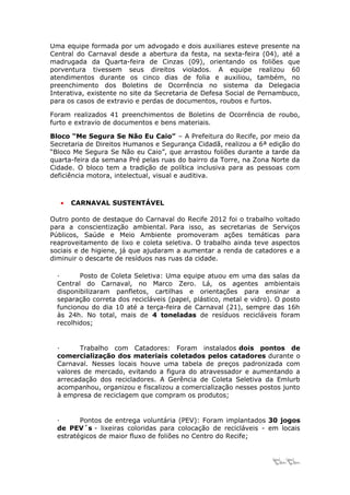 Uma equipe formada por um advogado e dois auxiliares esteve presente na
Central do Carnaval desde a abertura da festa, na sexta-feira (04), até a
madrugada da Quarta-feira de Cinzas (09), orientando os foliões que
porventura tivessem seus direitos violados. A equipe realizou 60
atendimentos durante os cinco dias de folia e auxiliou, também, no
preenchimento dos Boletins de Ocorrência no sistema da Delegacia
Interativa, existente no site da Secretaria de Defesa Social de Pernambuco,
para os casos de extravio e perdas de documentos, roubos e furtos.

Foram realizados 41 preenchimentos de Boletins de Ocorrência de roubo,
furto e extravio de documentos e bens materiais.

Bloco “Me Segura Se Não Eu Caio” – A Prefeitura do Recife, por meio da
Secretaria de Direitos Humanos e Segurança Cidadã, realizou a 6ª edição do
“Bloco Me Segura Se Não eu Caio”, que arrastou foliões durante a tarde da
quarta-feira da semana Pré pelas ruas do bairro da Torre, na Zona Norte da
Cidade. O bloco tem a tradição de política inclusiva para as pessoas com
deficiência motora, intelectual, visual e auditiva.



   •   CARNAVAL SUSTENTÁVEL

Outro ponto de destaque do Carnaval do Recife 2012 foi o trabalho voltado
para a conscientização ambiental. Para isso, as secretarias de Serviços
Públicos, Saúde e Meio Ambiente promoveram ações temáticas para
reaproveitamento de lixo e coleta seletiva. O trabalho ainda teve aspectos
sociais e de higiene, já que ajudaram a aumentar a renda de catadores e a
diminuir o descarte de resíduos nas ruas da cidade.

  ·      Posto de Coleta Seletiva: Uma equipe atuou em uma das salas da
  Central do Carnaval, no Marco Zero. Lá, os agentes ambientais
  disponibilizaram panfletos, cartilhas e orientações para ensinar a
  separação correta dos recicláveis (papel, plástico, metal e vidro). O posto
  funcionou do dia 10 até a terça-feira de Carnaval (21), sempre das 16h
  às 24h. No total, mais de 4 toneladas de resíduos recicláveis foram
  recolhidos;


  ·      Trabalho com Catadores: Foram instalados dois pontos de
  comercialização dos materiais coletados pelos catadores durante o
  Carnaval. Nesses locais houve uma tabela de preços padronizada com
  valores de mercado, evitando a figura do atravessador e aumentando a
  arrecadação dos recicladores. A Gerência de Coleta Seletiva da Emlurb
  acompanhou, organizou e fiscalizou a comercialização nesses postos junto
  à empresa de reciclagem que compram os produtos;


  ·      Pontos de entrega voluntária (PEV): Foram implantados 30 jogos
  de PEV´s - lixeiras coloridas para colocação de recicláveis - em locais
  estratégicos de maior fluxo de foliões no Centro do Recife;


                                                                    11
 
