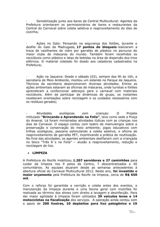 ·      Sensibilização junto aos bares da Central Multicultural: Agentes da
  Prefeitura orientaram os permissionários de bares e restaurantes da
  Central do Carnaval sobre coleta seletiva e reaproveitamento do óleo de
  cozinha;


  ·       Ações no Galo: Pensando na segurança dos foliões, durante o
  desfile do Galo da Madrugada, 17 pontos de bloqueio realizaram a
  troca de vasilhames de vidro por garrafas de plástico no percurso do
  maior clube de máscaras do mundo. Também foram recolhidos os
  recicláveis como plástico e latas de bebidas na área de dispersão dos trios
  elétricos. O material coletado foi doado aos catadores cadastrados na
  Prefeitura;


  ·       Ação na Jaqueira: Desde o sábado (03), sempre das 9h às 16h, a
  secretaria de Meio Ambiente, montou um estande no Parque da Jaqueira.
  Técnicos da secretaria desenvolveram diversas atividades. Entres as
  ações ambientais estavam as oficinas de máscaras, onde turistas e foliões
  aprenderam a confeccionar adereços para o carnaval com materiais
  recicláveis. Além de participar de dinâmicas de grupo, os visitantes
  receberam orientações sobre reciclagem e os cuidados necessários com
  os resíduos gerados;


  ·       Atividades     ecológicas    com       crianças:    O      Projeto
  intitulado “Brincando e Aprendendo na Folia”, teve como sede a Praça
  do Arsenal. Lá foram ministradas atividades lúdicas com as crianças nos
  dias de Carnaval. O espaço contou com teatro de mamulengos sobre a
  preservação e conservação do meio ambiente; jogos educativos com
  trilhas ecológicas, pescaria estimulando a coleta seletiva; e oficina de
  reaproveitamento de garrafas PET, incentivando a prática de reutilização.
  No final das atividades, os agentes ambientais desfilaram com a criançada
  no bloco “Três R´s na Folia” – alusão a reaproveitamento, redução e
  reciclagem de lixo.

   •   LIMPEZA

A Prefeitura do Recife mobilizou 1.207 servidores e 27 caminhões para
cuidar da limpeza nos 9 polos do Centro, 7 descentralizados e 40
comunitários. As equipes atuaram desde as semanas antecedentes à
abertura oficial do Carnaval Multicultural 2012. Neste ano, foi investido o
maior orçamento pela Prefeitura do Recife na limpeza, cerca de R$ 650
mil.

Com o reforço foi garantida a varrição e coleta antes dos eventos, a
manutenção da limpeza durante e uma faxina geral com mutirões foi
realizada ao término dos shows com direito a lavagem e desinfecção. Para
dar maior agilidade à limpeza foram utilizados 39 veículos leves e 14
motocicletas na fiscalização dos serviços. A operação ainda contou com
o apoio de 200 lixeiras, 10 depósitos para lixo patogênico e 19

                                                                       12
 