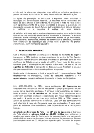 e informal de alimentos, drogarias, trios elétricos, módulos sanitários e
postos de saúde, entre outros. Ao todo, foram emitidas 294 notificações.

As ações de prevenção às DSTs/Aids e hepatites virais incluíram a
realização de apresentações teatrais. Os esquetes foram encenados em
todos os polos oficiais e comunitários. O programa + Vida na Folia contou
com aproximadamente 90 pessoas dedicadas a divulgar a prevenção de
danos pelo consumo de álcool, fumo e outras drogas, bem como o combate
à     violência e      o   incentivo   à    prática de    sexo    seguro.

O trabalho articulado entre as duas abordagens contou com a distribuição
de mais de um milhão de preservativos masculinos e femininos. A atuação
promoveu ainda a entrega de porta-camisinhas, sachês de gel lubrificante,
porta-celulares, abanadores, crachás de identificação e bandanas, panfletos
com orientação da localização dos postos fixos e serviços de pronto-
atendimento, além de material educativo.


   •   TRANSPORTE AMPLIADO

Com a finalidade facilitar a orientação dos foliões no momento de pegar o
transporte, a CTTU instituiu pontos estratégicos do serviço de Táxi Evento.
Os veículos ficaram situados em áreas próximas aos principais polos de folia
do Centro da Cidade, desde a sexta-feira (17). Foram mais de dez pontos
definidos para o embarque de passageiros. Além disso, um efetivo de 34
agentes de trânsito e transporte foi destacado para fiscalizar a atuação
dos permissionários e coibirpossíveis práticas irregulares.

Desde o dia 11 da semana pré até a terça-feira (21), foram realizadas 366
fiscalizações de transportes, sendo 62 veículos autuados e 47
removidos por estarem realizando transporte irregular ou clandestino.



Pelo 0800-081-1078 da CTTU, foram registradas 46 denúncias de
irregularidades de taxistas que se recusaram a pegar passageiros ou por
operar com o taxímetro desligado. A principal reclamação foi de se negar a
fazer a corrida, com 29 ocorrências. As demais foram distribuídas entre
andar com taxímetro desligado e reclamação por maus tratos/desrespeito
ao usuário. A partir da próxima segunda-feira (27), a CTTU começa a
apurar as queixas, convocando os taxistas. Cada um dos permissionários
será chamado à sede da Companhia para dar explicações. O caso pode
gerar ao motorista uma advertência, uma suspensão ou até a cassação da
licença.

Ampliação do Expresso da Folia – No 11º ano de operação, o Expresso
da Folia atingiu o número total de 44.259 foliões que utilizaram o
serviço nos quatro dias de funcionamento, representando um sucesso de
público.Foi um aumento de quase 20% no número de passageiros. No ano
passado pouco mais de 35 mil pessoas optaram pelo Expresso. As viagens
                                                                      14
 