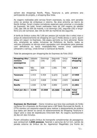 saíram dos shoppings Recife, Plaza, Tacaruna e, pelo primeiro ano
participando do projeto, o shopping Boa Vista.

As viagens realizadas pelo serviço foram expressas, ou seja, sem paradas
entre os pontos de embarque e retorno. Na área próxima ao bairro do
Recife Antigo, foram criados corredores especiais para priorizar a circulação
do Expresso. No total, foram realizadas mais de 100 viagens do sábado
(18), das 18h às 05h da manhã, e no domingo (18), segunda (20) e terça-
feira (21) de Carnaval, das 15h às 05h da manhã do dia seguinte.

A tarifa do ônibus custou R$ 3,00 por pessoa (já incluído ida e volta) mais o
preço do estacionamento do shopping em que o folião deixou o carro. Quem
optou em seguir no Expresso, não pagou pernoite ou hora adicional. Neste
ano, ampliando as ações inclusivas da Prefeitura do Recife, todos os
veículos utilizados no serviço eram equipados com elevadores para pessoas
com deficiência ou baixa mobilidade.Pelo menos cinco cadeirantes
utilizaram o serviço, vindo brincar o Carnaval do Recife.

Total de passageiros por shopping/dia do Expresso da Folia 2012

Shopping/dia/     Sábado     Domingo      Segunda     Terça     Total por
número            (18)       (19)         (20)        (21)      shopping
passageiros

Boa Vista         Não        628          1.081       704       2.413
                  operou

Tacaruna          1.415      5.454        5.673       5.427     17.969

Plaza             1.213      3.828        4.950       2.825     12.816

Recife            1.030      3.758        3.800       2.473     11.061

Total por dia =   3.658      13.668       15.504      11.429 Total
                                                                geral
                                                                44.259




Expresso do Municipal – Outra iniciativa que teve boa aceitação do folião
recifense foi o Expresso do Municipal para o 48º Baile Municipal do Recife. A
CTTU montou um esquema especial para realizar o deslocamento do público
que optou por deixar os carros no estacionamento do Shopping Tacaruna e
seguir para a casa de espetáculos Chevrolet Hall. As viagens aconteceram
de dez em dez minutos.

Foram utilizados quatro ônibus do transporte complementar de passageiros
que conduziram 1.830 pessoas, fazendo o percurso de 5,3 km, saindo da
parada externa de ônibus da Av. Agamenon Magalhães (na frente do

                                                                        15
 