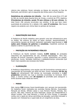 retorno dos coletivos, foram retirados os blocos de concreto na Rua do
Riachuelo, permitindo o giro à esquerda dos ônibus para a Rua Hospício.

Estatísticas de acidentes de trânsito – Das 18h da sexta-feira (17) até
às 06h da manhã desta Quarta-feira de Cinzas, a central da CTTU registrou
97acidentes de trânsito, sendo 79 sem vítimas e 18 com vítimas. No
total foram 196 veículos envolvidos nas colisões. O dia que teve maior
quantidade de acidentes foi o sábado (18), com 37 acidentes. Não houve
registro de acidente com vítima fatal no período de Carnaval.




   •   MANUTENÇÃO DAS RUAS

A Prefeitura do Recife trabalhou para garantir uma boa infraestrutura para
os foliões. No entorno de todos os polos centrais, descentralizados e
comunitários equipes da Emlurb realizaram operações tapa-buracos e 120
ações para limpeza de galerias e canaletas, impedindo acúmulo de
dejetos e danos no pavimento das vias.


   •   PROTEÇÃO DO PATRIMÔNIO PÚBLICO

A Prefeitura do Recife também instalou 6.699 metros de proteções
(tapumes) em equipamentos de uso, evitando depredações. Para isso,
equipes da Emlurb colocaram tapumes e outros isolamentos em praças,
esculturas, muros, fachadas históricas e estabelecimentos comerciais que
ficam mais expostos aos excessos dos foliões.


   •   ILUMINAÇÃO

A Prefeitura disponibilizou uma equipe com 80 funcionários somente para a
manutenção da iluminação nos polos de folia. Foram instalados 30 Km de
fiação que alimentaram 300 pontos de iluminação provisória e 1.317
projetores somente nas ruas e avenidas envolvidas no Carnaval. Além
disso, o evento contou com 20 equipes de prontidão para assegurar o
brilho durante toda a festa de momo.


   •   PODAS

Pelo menos 530 árvores foram beneficiadas com serviços de manutenção.
Os trabalhos foram realizados nas avenidas Dantas Barreto, Guararapes,
Marquês de Olinda, Alfredo Lisboa e ruas Floriano Peixoto, Peixoto, Sol,
Aurora, São João; entorno da Casa Detenção; praças da Independência e
Sérgio Loretto; Cais José Mariano; e Forte de Cinco Pontas. A operação
contou com o apoio de vários caminhões de elevação, caminhão triturador e
equipes com motosserras e supervisão de um engenheiro da área.


                                                                    17
 