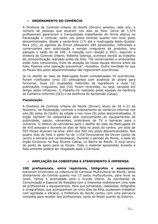 •   ORDENAMENTO DO COMÉRCIO

A Diretoria de Controle Urbano do Recife (Dircon) ampliou, este ano, o
número de pessoas que atuaram nos dias de folia. Cerca de 1.574
profissionais garantiram a tranquilidade trabalhando de forma efetiva na
fiscalização e controle, tanto nos polos centrais quanto nos nove polos
descentralizados. Desde a sexta-feira (17) até a madrugada desta Quarta-
feira (22), os agentes da Dircon efetuaram 289 apreensões, referentes a
comerciantes sem autorização e vendas irregulares de produtos, ano
passado o saldo foi de 430. A redução com relação a 2011, segundo a
diretora de Controle Urbano, Roberta Valença, acontece devido ao trabalho
de conscientização realizado antes da folia. “Os comerciantes e ambulantes
estão mais conscientes, fruto de atuação da nossa equipe técnica antes da
folia, fizemos uma operação preventiva”, ressaltou. Outra novidade foi que
os fiscais dos polos descentralizados não registraram ocorrências.

Já no desfile do Galo da Madrugada foram contabilizadas 19 ocorrências.
Foram notificados cinco (5) ambulantes com ausência de alvará para
funcionar, duas (2) ocupações indevidas de logradouro e duas (2)
publicações irregulares, dez (10) foram revertidas, ou seja, sanadas em
tempo pelos infratores. O trabalho foi realizado pelas equipes da Gerência
do Comércio Informal (GCI) e da Gerência de Apreensão (Geap).

Fiscalização

A Diretoria de Controle Urbano do Recife (Dircon) atuou de 18 a 21 de
fevereiro, na fiscalização, controle e ordenamento do comércio informal nos
oito (8) polos do Centro da cidade e nos nove (9) polos descentralizados. O
órgão também foi responsável pelo licenciamento de equipamentos de
publicidade, palcos, camarotes, praticáveis de TV e barracas para o
comércio. O efetivo de servidores para o desfile do Galo da Madrugada foi
de 410 pessoas e durante os dias de folia no polos do centro, um total de
593 fiscais atuaram na área, além dos 420 nos polos descentralizados. Nos
quatro dias de folia o saldo foi de 1.154 funcionários da Dircon (polos do
centro e semana pré carnavalesca). Durante o período de Momo, a sede do
órgão funcionou na Rua Álvares Cabral, no Bairro do Recife. O local serviu
de ponto de apoio para os fiscais. Todo o material apreendido durante a
folia somente poderá ser resgatado após o Carnaval.



   •   AMPLIAÇÃO DA COBERTURA E ATENDIMENTO À IMPRENSA

100 profissionais, entre repórteres, fotógrafos e assessores,
estiveram envolvidos na cobertura do Carnaval Multicultural do Recife, tanto
diretamente da Central quanto nos 17 polos multiculturais, para levar as
cores, ritmos e diversidade para o mundo inteiro. As secretarias de
Comunicação e Especial de Relações com a Imprensa mobilizaram uma rede
de profissionais e equipamentos. Para que jornalistas, radialistas, fotógrafos
e cinegrafistas, que acompanham os cinco dias da folia, pudessem trabalhar
com agilidade e eficácia, a Prefeitura do Recife contou com uma estrutura
completa para receber tais profissionais, tanto do Brasil quanto do Exterior.



                                                                        18
 