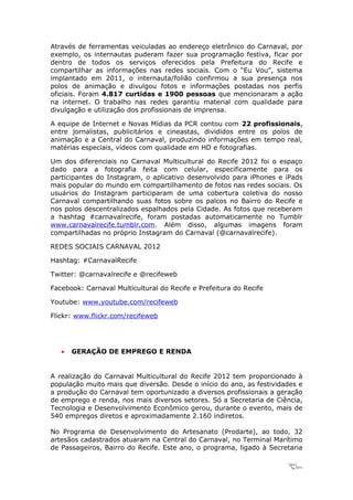 Através de ferramentas veiculadas ao endereço eletrônico do Carnaval, por
exemplo, os internautas puderam fazer sua programação festiva, ficar por
dentro de todos os serviços oferecidos pela Prefeitura do Recife e
compartilhar as informações nas redes sociais. Com o “Eu Vou”, sistema
implantado em 2011, o internauta/folião confirmou a sua presença nos
polos de animação e divulgou fotos e informações postadas nos perfis
oficiais. Foram 4.817 curtidas e 1900 pessoas que mencionaram a ação
na internet. O trabalho nas redes garantiu material com qualidade para
divulgação e utilização dos profissionais de imprensa.

A equipe de Internet e Novas Mídias da PCR contou com 22 profissionais,
entre jornalistas, publicitários e cineastas, divididos entre os polos de
animação e a Central do Carnaval, produzindo informações em tempo real,
matérias especiais, vídeos com qualidade em HD e fotografias.

Um dos diferenciais no Carnaval Multicultural do Recife 2012 foi o espaço
dado para a fotografia feita com celular, especificamente para os
participantes do Instagram, o aplicativo desenvolvido para iPhones e iPads
mais popular do mundo em compartilhamento de fotos nas redes sociais. Os
usuários do Instagram participaram de uma cobertura coletiva do nosso
Carnaval compartilhando suas fotos sobre os palcos no Bairro do Recife e
nos polos descentralizados espalhados pela Cidade. As fotos que receberam
a hashtag #carnavalrecife, foram postadas automaticamente no Tumblr
www.carnavalrecife.tumblr.com. Além disso, algumas imagens foram
compartilhadas no próprio Instagram do Carnaval (@carnavalrecife).

REDES SOCIAIS CARNAVAL 2012

Hashtag: #CarnavalRecife

Twitter: @carnavalrecife e @recifeweb

Facebook: Carnaval Multicultural do Recife e Prefeitura do Recife

Youtube: www.youtube.com/recifeweb

Flickr: www.flickr.com/recifeweb




   •   GERAÇÃO DE EMPREGO E RENDA


A realização do Carnaval Multicultural do Recife 2012 tem proporcionado à
população muito mais que diversão. Desde o início do ano, as festividades e
a produção do Carnaval tem oportunizado a diversos profissionais a geração
de emprego e renda, nos mais diversos setores. Só a Secretaria de Ciência,
Tecnologia e Desenvolvimento Econômico gerou, durante o evento, mais de
540 empregos diretos e aproximadamente 2.160 indiretos.

No Programa de Desenvolvimento do Artesanato (Prodarte), ao todo, 32
artesãos cadastrados atuaram na Central do Carnaval, no Terminal Marítimo
de Passageiros, Bairro do Recife. Este ano, o programa, ligado à Secretaria

                                                                     21
 